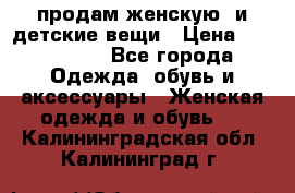 продам женскую  и детские вещи › Цена ­ 100-5000 - Все города Одежда, обувь и аксессуары » Женская одежда и обувь   . Калининградская обл.,Калининград г.